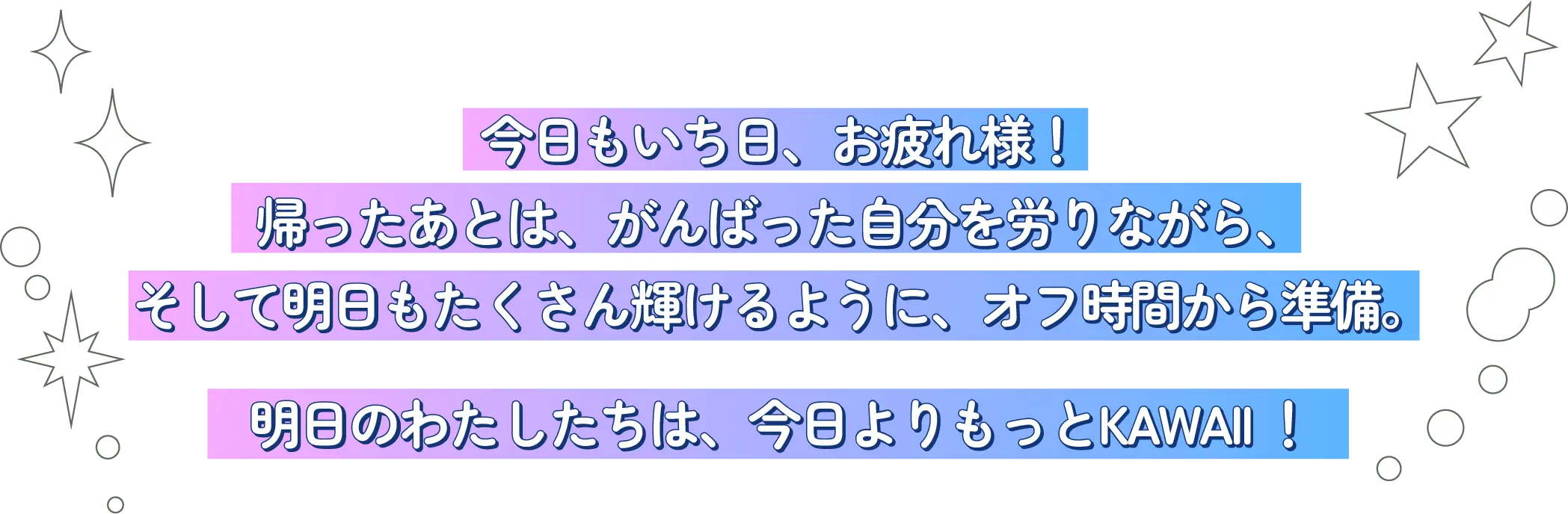 今日もいち日、お疲れ様！帰ったあとは、がんばった自分を労いながら、そして明日もたくさん輝けるように、オフ時間から準備。明日のわたしたちは、今日よりもっとKAWAII !